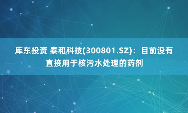 库东投资 泰和科技(300801.SZ)：目前没有直接用于核污水处理的药剂