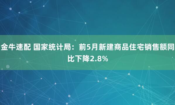 金牛速配 国家统计局：前5月新建商品住宅销售额同比下降2.8%