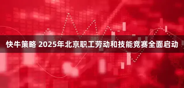 快牛策略 2025年北京职工劳动和技能竞赛全面启动