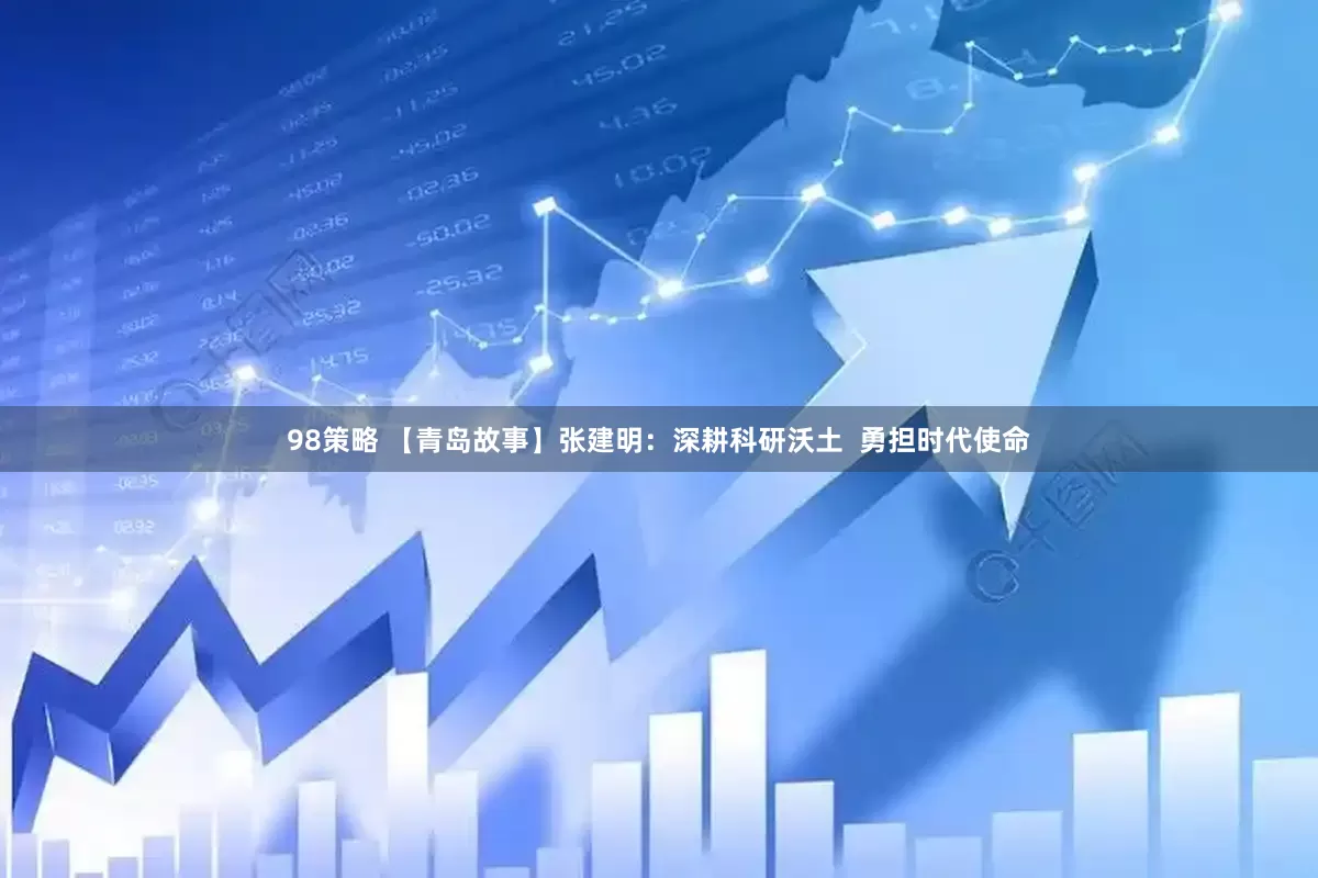 98策略 【青岛故事】张建明：深耕科研沃土  勇担时代使命