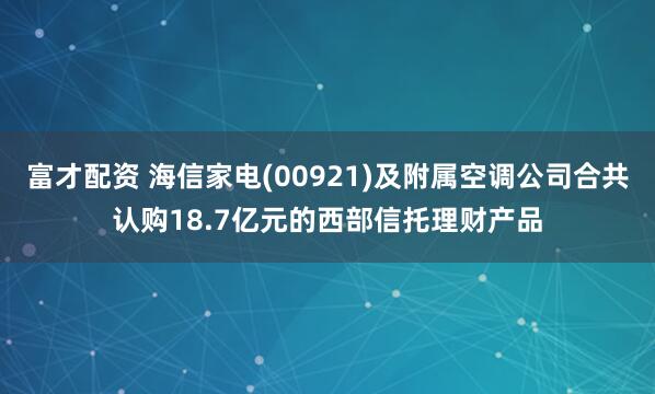 富才配资 海信家电(00921)及附属空调公司合共认购18.7亿元的西部信托理财产品