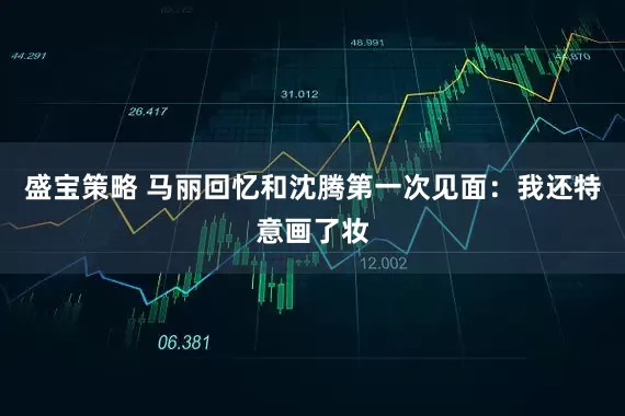 盛宝策略 马丽回忆和沈腾第一次见面：我还特意画了妆