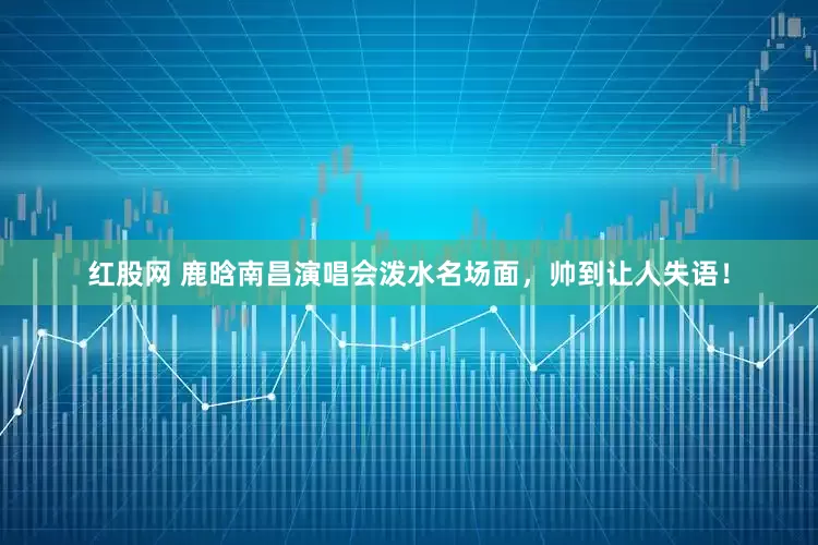 红股网 鹿晗南昌演唱会泼水名场面，帅到让人失语！