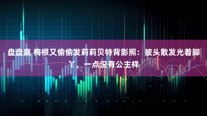 盘盘赢 梅根又偷偷发莉莉贝特背影照：披头散发光着脚丫，一点没有公主样