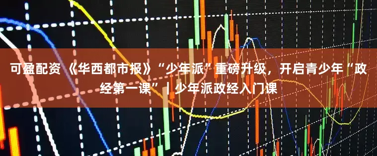 可盈配资 《华西都市报》“少年派”重磅升级，开启青少年“政经第一课”｜少年派政经入门课