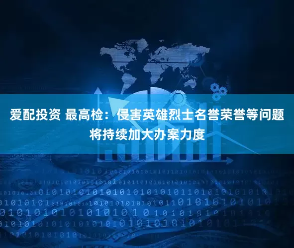 爱配投资 最高检：侵害英雄烈士名誉荣誉等问题将持续加大办案力度