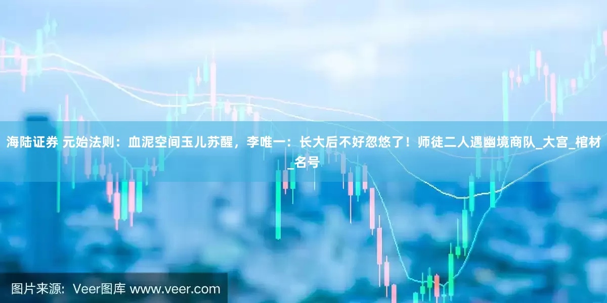 海陆证券 元始法则：血泥空间玉儿苏醒，李唯一：长大后不好忽悠了！师徒二人遇幽境商队_大宫_棺材_名号
