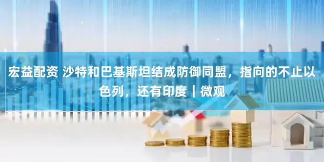宏益配资 沙特和巴基斯坦结成防御同盟，指向的不止以色列，还有印度｜微观