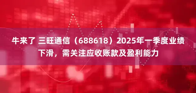 牛来了 三旺通信（688618）2025年一季度业绩下滑，需关注应收账款及盈利能力
