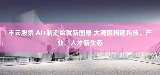 丰云股票 AI+制造绘就新图景 大湾区构建科技、产业、人才新生态