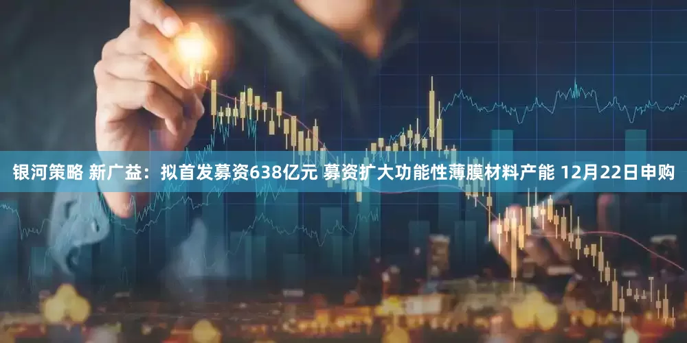 银河策略 新广益：拟首发募资638亿元 募资扩大功能性薄膜材料产能 12月22日申购