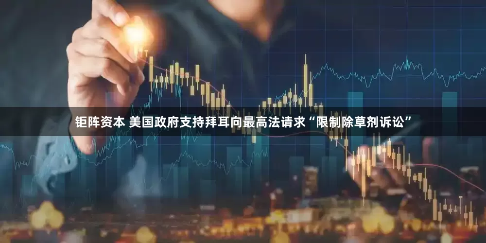 钜阵资本 美国政府支持拜耳向最高法请求“限制除草剂诉讼”