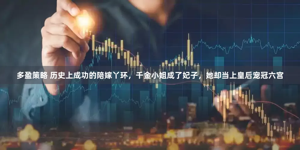 多盈策略 历史上成功的陪嫁丫环，千金小姐成了妃子，她却当上皇后宠冠六宫