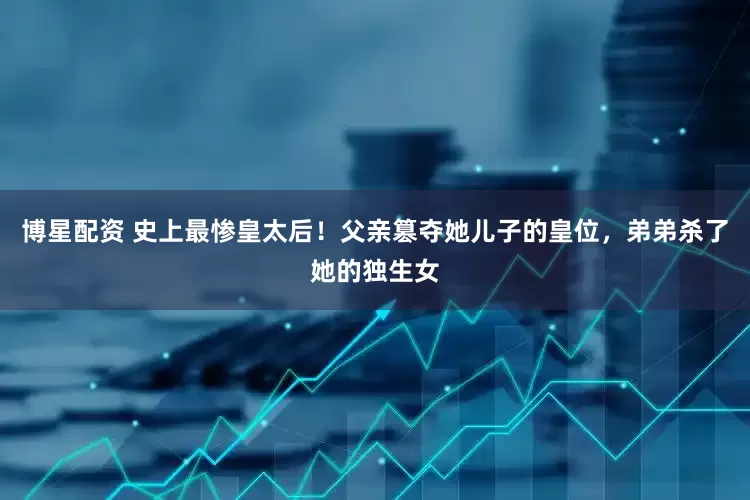 博星配资 史上最惨皇太后！父亲篡夺她儿子的皇位，弟弟杀了她的独生女