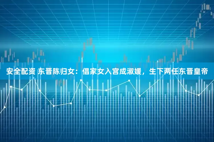 安全配资 东晋陈归女：倡家女入宫成淑媛，生下两任东晋皇帝