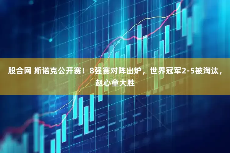 股合网 斯诺克公开赛！8强赛对阵出炉，世界冠军2-5被淘汰，赵心童大胜