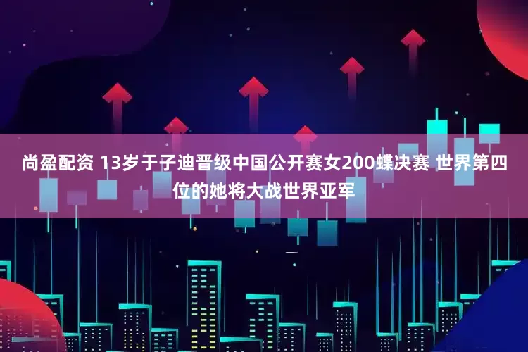 尚盈配资 13岁于子迪晋级中国公开赛女200蝶决赛 世界第四位的她将大战世界亚军