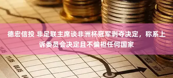德宏信投 非足联主席谈非洲杯冠军剥夺决定，称系上诉委员会决定且不偏袒任何国家