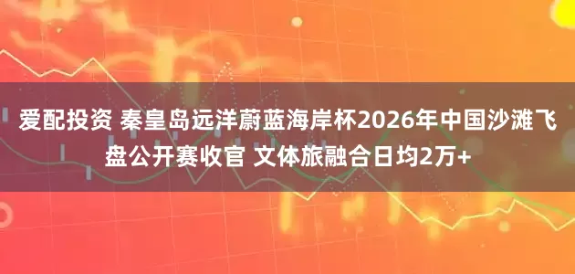 爱配投资 秦皇岛远洋蔚蓝海岸杯2026年中国沙滩飞盘公开赛收官 文体旅融合日均2万+