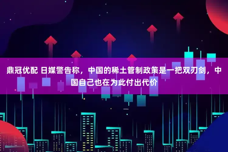 鼎冠优配 日媒警告称，中国的稀土管制政策是一把双刃剑，中国自己也在为此付出代价