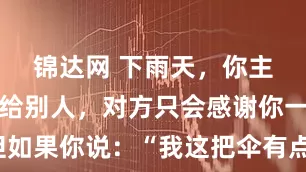 锦达网 下雨天，你主动把伞借给别人，对方只会感谢你一次。但如果你说：“我这把伞有点小，咱俩一起撑吧。”他会记住你的好很久
